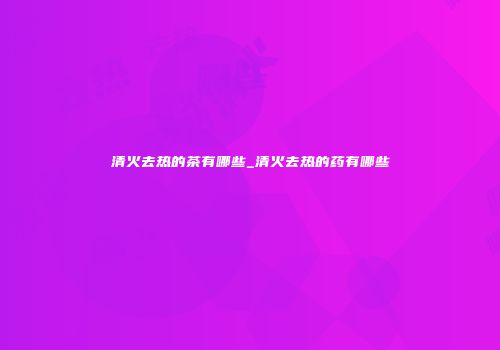 清火去热的茶有哪些_清火去热的药有哪些