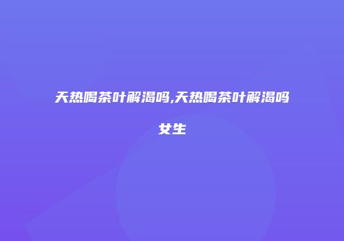 天热喝茶叶解渴吗,天热喝茶叶解渴吗女生