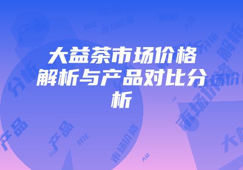 大益茶市场价格解析与产品对比分析