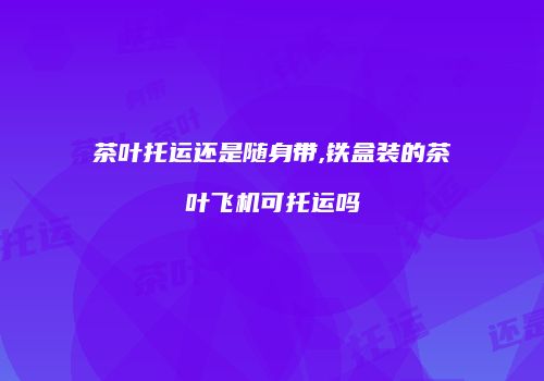 茶叶托运还是随身带,铁盒装的茶叶飞机可托运吗