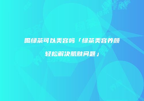 喝绿茶可以美容吗「绿茶美容养颜轻松解决肌肤问题」