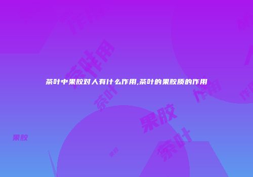 茶叶中果胶对人有什么作用,茶叶的果胶质的作用