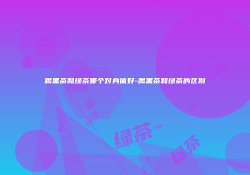 喝黑茶和绿茶哪个对身体好-喝黑茶和绿茶的区别