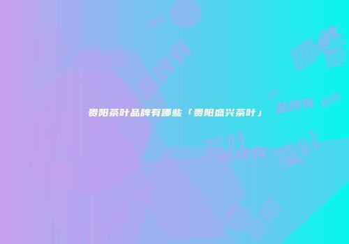 贵阳茶叶品牌有哪些「贵阳盛兴茶叶」