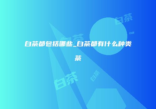 白茶都包括哪些_白茶都有什么种类茶