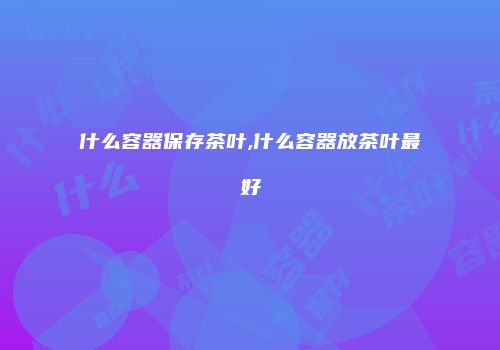 什么容器保存茶叶,什么容器放茶叶最好