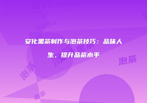 安化黑茶制作与泡茶技巧：品味人生，提升品茶水平