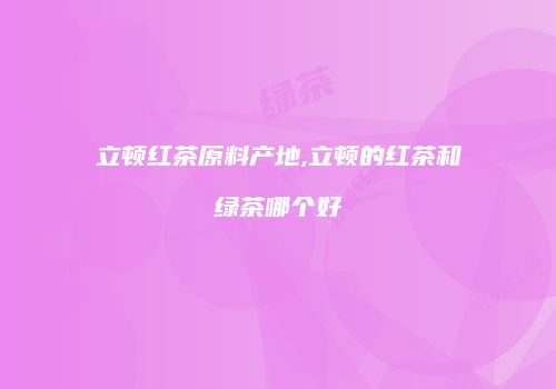 立顿红茶原料产地,立顿的红茶和绿茶哪个好