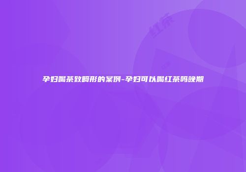孕妇喝茶致畸形的案例-孕妇可以喝红茶吗晚期