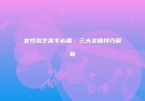 女性茶艺高手必备：三大关键技巧解析
