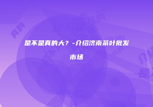 是不是真的大？-介绍济南茶叶批发市场