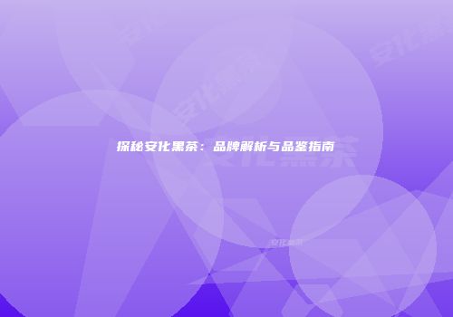 探秘安化黑茶：品牌解析与品鉴指南