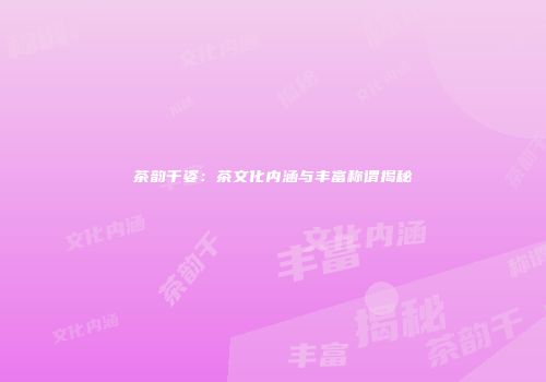 茶韵千姿：茶文化内涵与丰富称谓揭秘