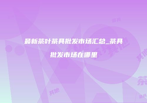 最新茶叶茶具批发市场汇总_茶具批发市场在哪里