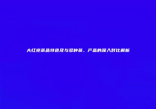 大红袍茶品特色及与多种茶、产品的深入对比解析