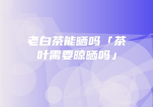 老白茶能晒吗「茶叶需要晾晒吗」