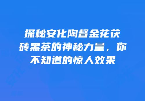 探秘安化陶督金花茯砖黑茶的神秘力量，你不知道的惊人效果