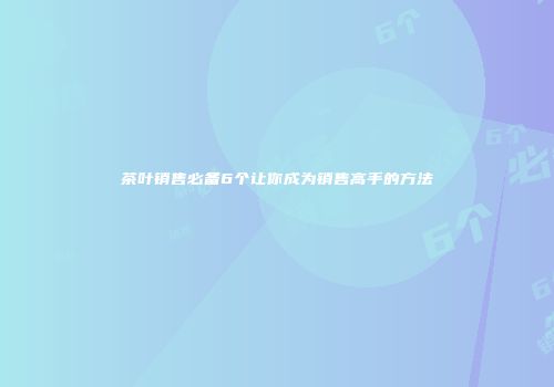 茶叶销售必备6个让你成为销售高手的方法