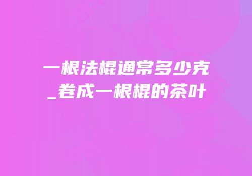 一根法棍通常多少克_卷成一根棍的茶叶