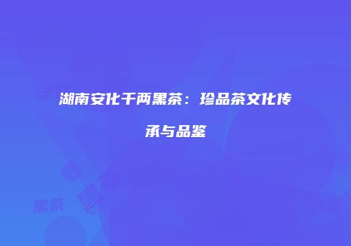 湖南安化千两黑茶：珍品茶文化传承与品鉴