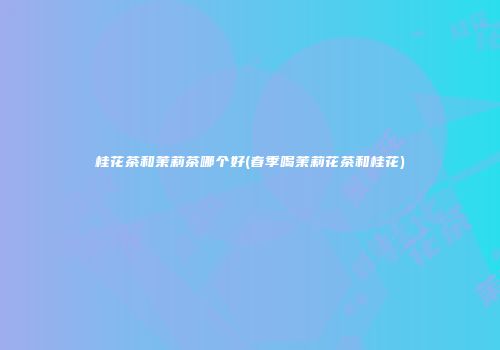 桂花茶和茉莉茶哪个好(春季喝茉莉花茶和桂花)
