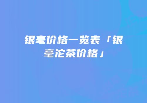 银毫价格一览表「银毫沱茶价格」