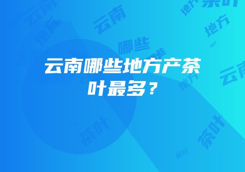 云南哪些地方产茶叶最多？