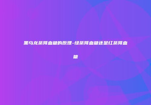 黑乌龙茶降血糖的原理-绿茶降血糖还是红茶降血糖