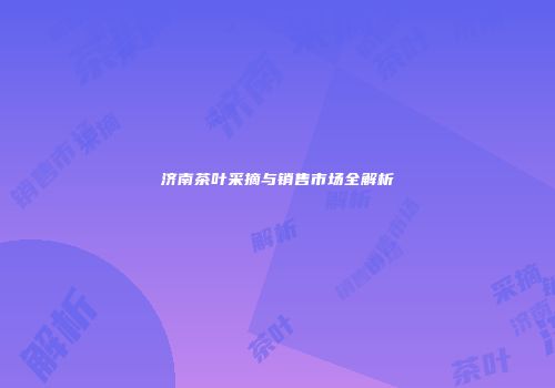 济南茶叶采摘与销售市场全解析