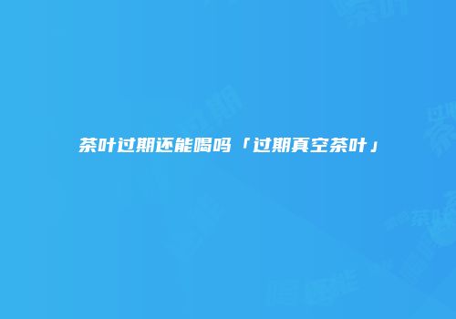 茶叶过期还能喝吗「过期真空茶叶」