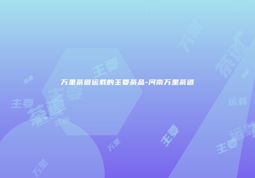 万里茶道运载的主要茶品-河南万里茶道
