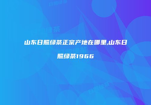 山东日照绿茶正宗产地在哪里,山东日照绿茶1966