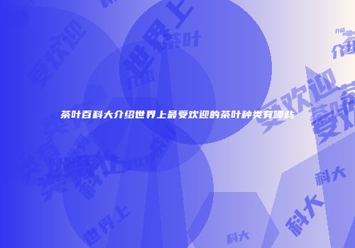 茶叶百科大介绍世界上最受欢迎的茶叶种类有哪些