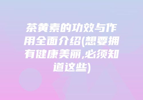 茶黄素的功效与作用全面介绍(想要拥有健康美丽,必须知道这些)