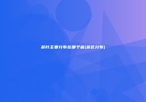 茶叶主要分布在哪个省(茶区分布)