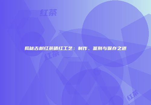 揭秘古树红茶晒红工艺：制作、鉴别与保存之道