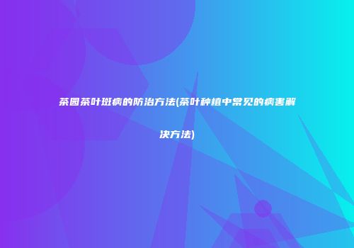 茶园茶叶斑病的防治方法(茶叶种植中常见的病害解决方法)