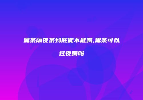 黑茶隔夜茶到底能不能喝,黑茶可以过夜喝吗