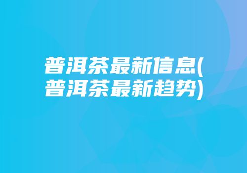 普洱茶最新信息(普洱茶最新趋势)