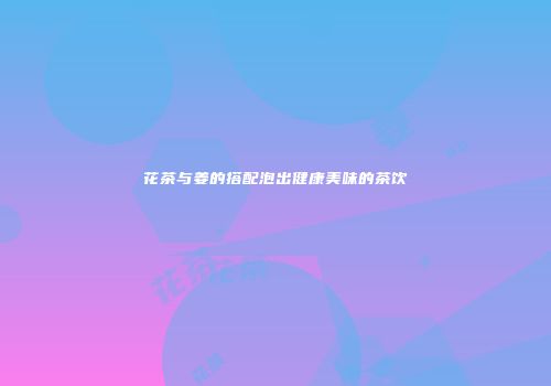 花茶与姜的搭配泡出健康美味的茶饮