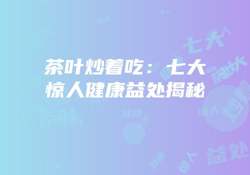 茶叶炒着吃：七大惊人健康益处揭秘