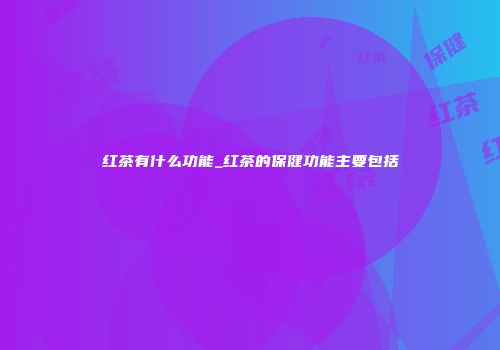 红茶有什么功能_红茶的保健功能主要包括