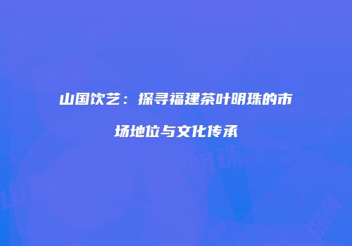 山国饮艺：探寻福建茶叶明珠的市场地位与文化传承