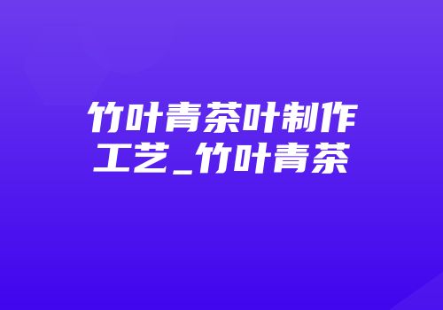 竹叶青茶叶制作工艺_竹叶青茶