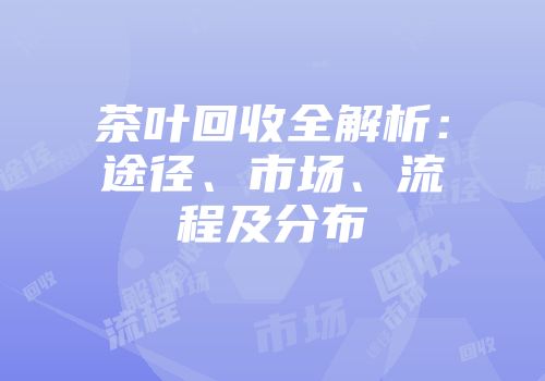 茶叶回收全解析：途径、市场、流程及分布