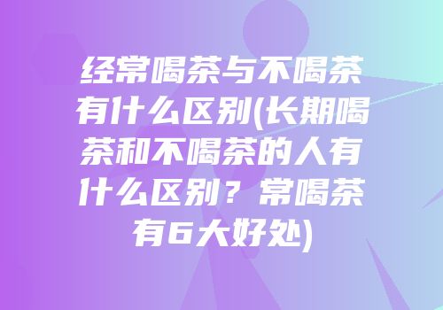 经常喝茶与不喝茶有什么区别(长期喝茶和不喝茶的人有什么区别？常喝茶有6大好处)
