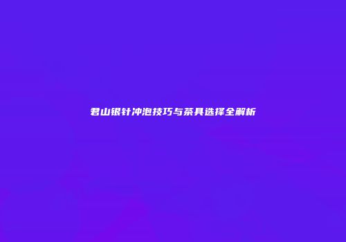 君山银针冲泡技巧与茶具选择全解析