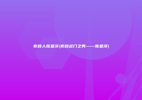 紫砂人陈亚萍(紫砂名门之秀――陈亚萍)