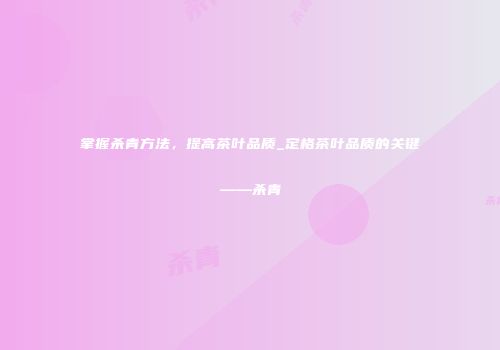 掌握杀青方法，提高茶叶品质_定格茶叶品质的关键——杀青
