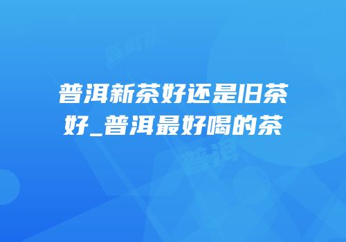 普洱新茶好还是旧茶好_普洱最好喝的茶